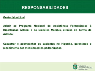 RESPONSABILIDADES   Gestor Municipal Aderir ao Programa Nacional de Assistência Farmacêutica à Hipertensão Arterial e ao Diabetes Mellitus, através do Termo de Adesão; Cadastrar e acompanhar os pacientes no Hiperdia, garantindo o recebimento dos medicamentos padronizados. 