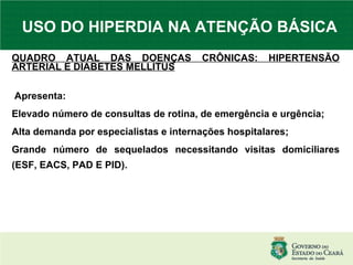 USO DO HIPERDIA NA ATENÇÃO BÁSICA QUADRO ATUAL DAS DOENÇAS CRÔNICAS: HIPERTENSÃO ARTERIAL E DIABETES MELLITUS Apresenta: Elevado número de consultas de rotina, de emergência e urgência; Alta demanda por especialistas e internações hospitalares; Grande número de sequelados necessitando visitas domiciliares (ESF, EACS, PAD E PID). 