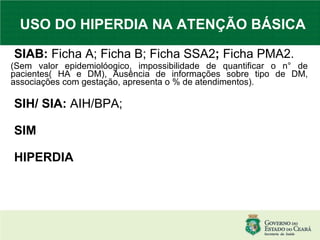 USO DO HIPERDIA NA ATENÇÃO BÁSICA SIAB:  Ficha A; Ficha B; Ficha SSA2 ;  Ficha PMA2. (Sem valor epidemiolóogico, impossibilidade de quantificar o n° de pacientes( HA e DM), Ausência de informações sobre tipo de DM, associações com gestação, apresenta o % de atendimentos). SIH/ SIA:  AIH/BPA; SIM HIPERDIA 