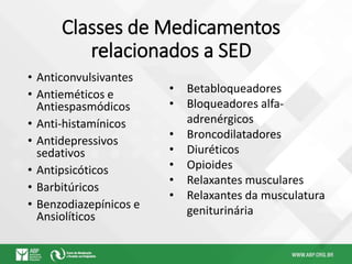 Classes de Medicamentos
relacionados a SED
• Anticonvulsivantes
• Antieméticos e
Antiespasmódicos
• Anti-histamínicos
• Antidepressivos
sedativos
• Antipsicóticos
• Barbitúricos
• Benzodiazepínicos e
Ansiolíticos
• Betabloqueadores
• Bloqueadores alfa-
adrenérgicos
• Broncodilatadores
• Diuréticos
• Opioides
• Relaxantes musculares
• Relaxantes da musculatura
geniturinária
 