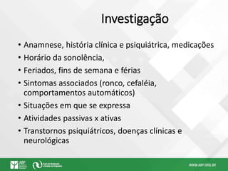 Investigação
• Anamnese, história clínica e psiquiátrica, medicações
• Horário da sonolência,
• Feriados, fins de semana e férias
• Sintomas associados (ronco, cefaléia,
comportamentos automáticos)
• Situações em que se expressa
• Atividades passivas x ativas
• Transtornos psiquiátricos, doenças clínicas e
neurológicas
 