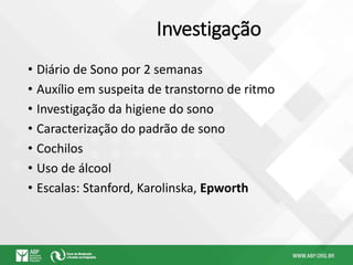 Investigação
• Diário de Sono por 2 semanas
• Auxílio em suspeita de transtorno de ritmo
• Investigação da higiene do sono
• Caracterização do padrão de sono
• Cochilos
• Uso de álcool
• Escalas: Stanford, Karolinska, Epworth
 