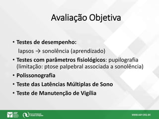 Avaliação Objetiva
• Testes de desempenho:
lapsos → sonolência (aprendizado)
• Testes com parâmetros fisiológicos: pupilografia
(limitação: ptose palpebral associada a sonolência)
• Polissonografia
• Teste das Latências Múltiplas de Sono
• Teste de Manutenção de Vigília
 