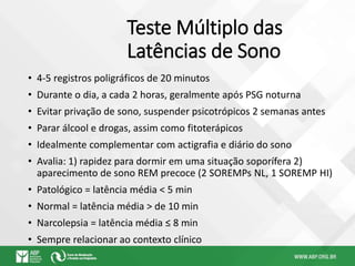 Teste Múltiplo das
Latências de Sono
• 4-5 registros poligráficos de 20 minutos
• Durante o dia, a cada 2 horas, geralmente após PSG noturna
• Evitar privação de sono, suspender psicotrópicos 2 semanas antes
• Parar álcool e drogas, assim como fitoterápicos
• Idealmente complementar com actigrafia e diário do sono
• Avalia: 1) rapidez para dormir em uma situação soporífera 2)
aparecimento de sono REM precoce (2 SOREMPs NL, 1 SOREMP HI)
• Patológico = latência média < 5 min
• Normal = latência média > de 10 min
• Narcolepsia = latência média ≤ 8 min
• Sempre relacionar ao contexto clínico
 