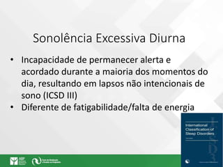 Sonolência Excessiva Diurna
• Incapacidade de permanecer alerta e
acordado durante a maioria dos momentos do
dia, resultando em lapsos não intencionais de
sono (ICSD III)
• Diferente de fatigabilidade/falta de energia
 