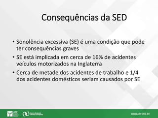 Consequências da SED
• Sonolência excessiva (SE) é uma condição que pode
ter consequências graves
• SE está implicada em cerca de 16% de acidentes
veículos motorizados na Inglaterra
• Cerca de metade dos acidentes de trabalho e 1/4
dos acidentes domésticos seriam causados por SE
 