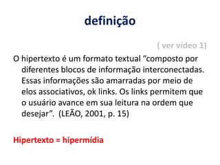definição ( ver vídeo 1)O hipertexto é um formato textual “composto por diferentes blocos de informação interconectadas. Essas informações são amarradas por meio de elos associativos, ok links. Os links permitem que o usuário avance em sua leitura na ordem que desejar”.  (LEÃO, 2001, p. 15)Hipertexto = hipermídia