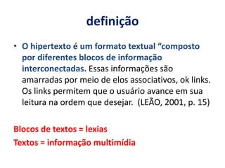 definição O hipertexto é um formato textual “composto por diferentes blocos de informação interconectadas. Essas informações são amarradas por meio de elos associativos, ok links. Os links permitem que o usuário avance em sua leitura na ordem que desejar.  (LEÃO, 2001, p. 15)Blocos de textos = lexiasTextos = informação multimídia