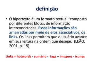 definição O hipertexto é um formato textual “composto por diferentes blocos de informação interconectadas. Essas informações são amarradas por meio de elos associativos, os links. Os links permitem que o usuário avance em sua leitura na ordem que desejar.  (LEÃO, 2001, p. 15)Links = hotwords - sumário -  tags – imagens - ícones