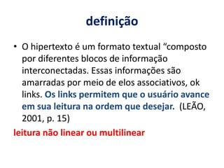 definição O hipertexto é um formato textual “composto por diferentes blocos de informação interconectadas. Essas informações são amarradas por meio de elos associativos, ok links. Os links permitem que o usuário avance em sua leitura na ordem que desejar.  (LEÃO, 2001, p. 15)leitura não linear ou multilinear