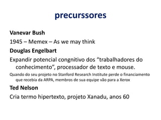 precurssoresVanevar Bush 1945 – Memex – As wemaythinkDouglas EngelbartExpandir potencial congnitivo dos “trabalhadores do conhecimento”, processador de texto e mouse. Quando do seu projeto no Stanford ResearchInstitute perde o financiamento que recebia da ARPA, membros de sua equipe vão para a XeroxTed NelsonCria termo hipertexto, projeto Xanadu, anos 60