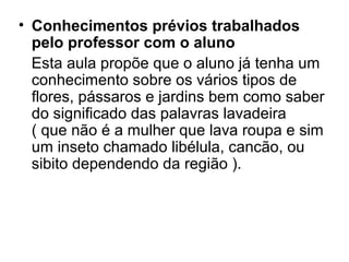 • Conhecimentos prévios trabalhados
pelo professor com o aluno
Esta aula propõe que o aluno já tenha um
conhecimento sobre os vários tipos de
flores, pássaros e jardins bem como saber
do significado das palavras lavadeira
( que não é a mulher que lava roupa e sim
um inseto chamado libélula, cancão, ou
sibito dependendo da região ).
 