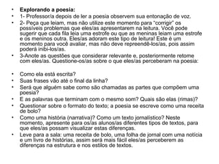 • Explorando a poesia:
• 1- Professor/a depois de ler a poesia observem sua entonação de voz.
• 2- Peça que leiam, mas não utilize este momento para “corrigir” os
possíveis problemas que eles/as apresentarem na leitura. Você pode
sugerir que cada fila leia uma estrofe ou que as meninas leiam uma estrofe
e os meninos outra. Eles/as adoram este tipo de leitura! Este é um
momento para você avaliar, mas não deve repreendê-los/as, pois assim
poderá inibi-los/as.
• 3-Anote as questões que considerar relevante e, posteriormente retome
com eles/as. Questione-os/as sobre o que eles/as perceberam na poesia:
• Como ela está escrita?
• Suas frases vão até o final da linha?
• Será que alguém sabe como são chamadas as partes que compõem uma
poesia?
• E as palavras que terminam com o mesmo som? Quais são elas (rimas)?
• Questionar sobre o formato do texto; a poesia se escreve como uma receita
de bolo?
• Como uma história (narrativa)? Como um texto jornalístico? Neste
momento, apresente para os/as alunos/as diferentes tipos de textos, para
que eles/as possam visualizar estas diferenças.
• Leve para a sala: uma receita de bolo, uma folha de jornal com uma notícia
e um livro de histórias, assim será mais fácil eles/as perceberem as
diferenças na estrutura e nos estilos de textos.
 