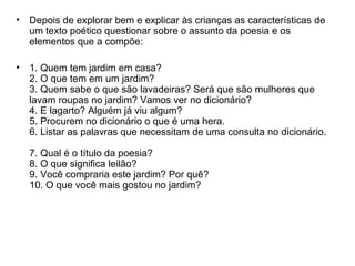 • Depois de explorar bem e explicar às crianças as características de
um texto poético questionar sobre o assunto da poesia e os
elementos que a compõe:
• 1. Quem tem jardim em casa?
2. O que tem em um jardim?
3. Quem sabe o que são lavadeiras? Será que são mulheres que
lavam roupas no jardim? Vamos ver no dicionário?
4. E lagarto? Alguém já viu algum?
5. Procurem no dicionário o que é uma hera.
6. Listar as palavras que necessitam de uma consulta no dicionário.
7. Qual é o título da poesia?
8. O que significa leilão?
9. Você compraria este jardim? Por quê?
10. O que você mais gostou no jardim?
 