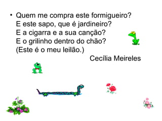 • Quem me compra este formigueiro?
E este sapo, que é jardineiro?
E a cigarra e a sua canção?
E o grilinho dentro do chão?
(Este é o meu leilão.)
Cecília Meireles
 