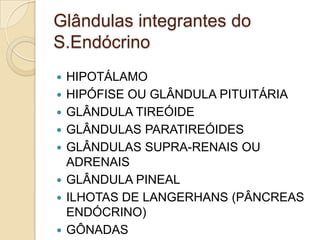 Glândulas integrantes do
S.Endócrino
 HIPOTÁLAMO
 HIPÓFISE OU GLÂNDULA PITUITÁRIA
 GLÂNDULA TIREÓIDE
 GLÂNDULAS PARATIREÓIDES
 GLÂNDULAS SUPRA-RENAIS OU
ADRENAIS
 GLÂNDULA PINEAL
 ILHOTAS DE LANGERHANS (PÂNCREAS
ENDÓCRINO)
 GÔNADAS
 