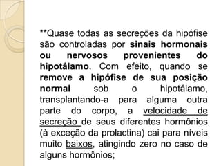 **Quase todas as secreções da hipófise
são controladas por sinais hormonais
ou nervosos provenientes do
hipotálamo. Com efeito, quando se
remove a hipófise de sua posição
normal sob o hipotálamo,
transplantando-a para alguma outra
parte do corpo, a velocidade de
secreção de seus diferentes hormônios
(à exceção da prolactina) cai para níveis
muito baixos, atingindo zero no caso de
alguns hormônios;
 
