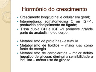 Hormônio do crescimento
 Crescimento longitudinal e celular em geral;
 Intermediário: somatomedina C ou IGF-1,
produzido principalmente no fígado;
 Essa dupla GH e IGF –1 promove grande
parte do anabolismo do corpo;
 Metabolismo de proteínas - estímulo
 Metabolismo de lipídios – maior uso como
fonte de energia
 Metabolismo de carboidratos – maior débito
hepático de glicose; diminui a sensibilidade a
insulina – menor uso da glicose
 