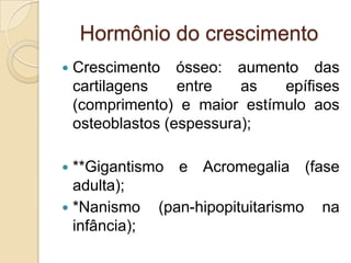 Hormônio do crescimento
 Crescimento ósseo: aumento das
cartilagens entre as epífises
(comprimento) e maior estímulo aos
osteoblastos (espessura);
 **Gigantismo e Acromegalia (fase
adulta);
 *Nanismo (pan-hipopituitarismo na
infância);
 