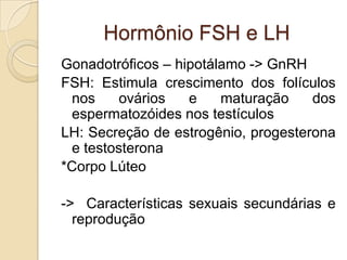 Hormônio FSH e LH
Gonadotróficos – hipotálamo -> GnRH
FSH: Estimula crescimento dos folículos
nos ovários e maturação dos
espermatozóides nos testículos
LH: Secreção de estrogênio, progesterona
e testosterona
*Corpo Lúteo
-> Características sexuais secundárias e
reprodução
 