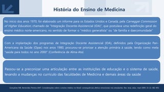 No início dos anos 1970, foi elaborado um informe para os Estados Unidos e Canadá, pela Carneggie Commission
of Higher Education, chamado de “Integração Docente-Assistencial (IDA)”, que postulava uma redefinição geral do
ensino médico norte-americano, no sentido de formar o “médico generalista” ou “de família e daecomunidade”
Com a implantação dos programas de Integração Docente Assistencial (IDA), definidos pela Organização Pan-
Americana da Saúde (Opas) nos anos 1980, procurou-se priorizar a atenção primária à saúde, tendo como meta
"saúde para todos no ano 2000“ (Conferência de Alma-Ata)
Passou-se a preconizar uma articulação entre as instituições de educação e o sistema de saúde,
levando a mudanças no currículo das faculdades de Medicina e demais áreas da saúde
Gonçalves MB, Benevides-Pereira AMT. Considerações sobre o ensino médico no Brasil: consequências afetivo-emocionais nos estudantes. Rev. bras. educ. med 2009; 33 (3): 482-493.
História do Ensino de Medicina
 