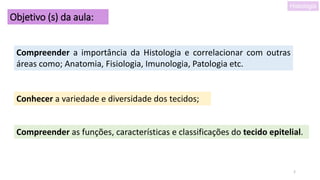2
Objetivo (s) da aula:
Compreender a importância da Histologia e correlacionar com outras
áreas como; Anatomia, Fisiologia, Imunologia, Patologia etc.
Conhecer a variedade e diversidade dos tecidos;
Compreender as funções, características e classificações do tecido epitelial.
Histologia
 