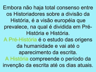 Embora não haja total consenso entre
  os Historiadores sobre a divisão da
    História, é a visão européia que
 prevalece, na qual é dividida em Pré-
           História e História.
 A Pré-História é o estudo das origens
      da humanidade e vai até o
       aparecimento da escrita.
 A História compreende o período da
invenção da escrita até os dias atuais.
 