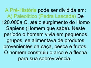 A Pré-História pode ser dividida em:
   A) Paleolítico (Pedra Lascada) De
120.000a.C. até o surgimento do Homo
  Sapiens (Homem que sabe). Neste
 período o homem vivia em pequenos
  grupos, se alimentava de produtos
 provenientes da caça, pesca e frutos.
 O homem construiu o arco e a flecha
       para sua sobrevivência.
 