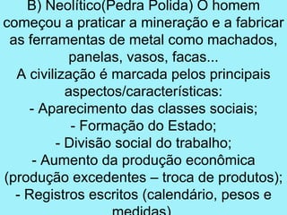 B) Neolítico(Pedra Polida) O homem
começou a praticar a mineração e a fabricar
 as ferramentas de metal como machados,
            panelas, vasos, facas...
  A civilização é marcada pelos principais
           aspectos/características:
     - Aparecimento das classes sociais;
            - Formação do Estado;
         - Divisão social do trabalho;
     - Aumento da produção econômica
(produção excedentes – troca de produtos);
  - Registros escritos (calendário, pesos e
 
