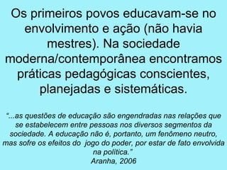 Os primeiros povos educavam-se no
   envolvimento e ação (não havia
        mestres). Na sociedade
moderna/contemporânea encontramos
  práticas pedagógicas conscientes,
      planejadas e sistemáticas.

 “...as questões de educação são engendradas nas relações que
     se estabelecem entre pessoas nos diversos segmentos da
   sociedade. A educação não é, portanto, um fenômeno neutro,
mas sofre os efeitos do jogo do poder, por estar de fato envolvida
                           na política.”
                          Aranha, 2006
 