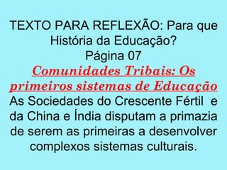 TEXTO PARA REFLEXÃO: Para que
       História da Educação?
              Página 07
    Comunidades Tribais: Os
primeiros sistemas de Educação
As Sociedades do Crescente Fértil e
da China e Índia disputam a primazia
de serem as primeiras a desenvolver
   complexos sistemas culturais.
 