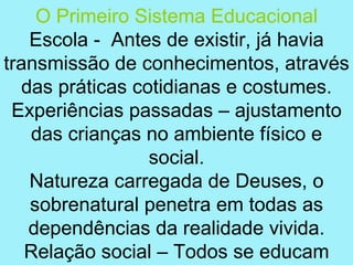 O Primeiro Sistema Educacional
   Escola - Antes de existir, já havia
transmissão de conhecimentos, através
  das práticas cotidianas e costumes.
 Experiências passadas – ajustamento
   das crianças no ambiente físico e
                 social.
   Natureza carregada de Deuses, o
   sobrenatural penetra em todas as
   dependências da realidade vivida.
   Relação social – Todos se educam
 