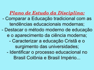 Plano de Estudo da Disciplina:
 - Comparar a Educação tradicional com as
     tendências educacionais modernas;
- Destacar o método moderno de educação
    e o aparecimento da ciência moderna;
     - Caracterizar a educação Cristã e o
        surgimento das universidades;
   - Identificar o processo educacional no
       Brasil Colônia e Brasil Império...
 