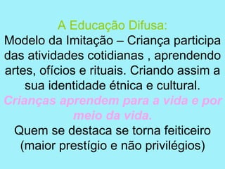 A Educação Difusa:
Modelo da Imitação – Criança participa
das atividades cotidianas , aprendendo
artes, ofícios e rituais. Criando assim a
    sua identidade étnica e cultural.
Crianças aprendem para a vida e por
              meio da vida.
  Quem se destaca se torna feiticeiro
   (maior prestígio e não privilégios)
 