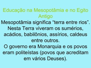 Educação na Mesopotâmia e no Egito
                Antigo
Mesopotâmia significa “terra entre rios”.
  Nesta Terra viveram os sumérios,
 acádios, babilônios, assírios, caldeus
             entre outros.
 O governo era Monarquia e os povos
eram politeístas (povos que acreditam
          em vários Deuses).
 