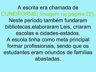 A escrita era chamada de
CUNEIFORME( Imagem na página 22).
    Neste período também fundaram
  bibliotecas,elaboraram Leis, criaram
       escolas e cidades-estados.
   A escola tinha como meta principal
   formar profissionais, sendo que os
 estudantes eram oriundos de famílias
                abastadas.
 