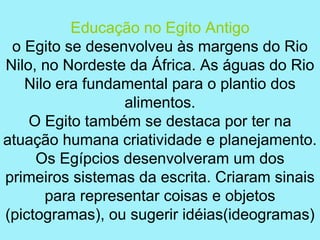 Educação no Egito Antigo
 o Egito se desenvolveu às margens do Rio
Nilo, no Nordeste da África. As águas do Rio
   Nilo era fundamental para o plantio dos
                 alimentos.
    O Egito também se destaca por ter na
atuação humana criatividade e planejamento.
     Os Egípcios desenvolveram um dos
primeiros sistemas da escrita. Criaram sinais
      para representar coisas e objetos
(pictogramas), ou sugerir idéias(ideogramas)
 