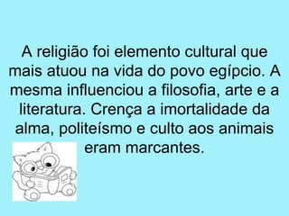 A religião foi elemento cultural que
mais atuou na vida do povo egípcio. A
mesma influenciou a filosofia, arte e a
 literatura. Crença a imortalidade da
 alma, politeísmo e culto aos animais
            eram marcantes.
 