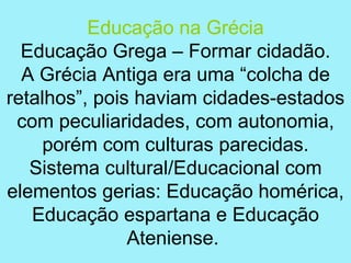 Educação na Grécia
  Educação Grega – Formar cidadão.
  A Grécia Antiga era uma “colcha de
retalhos”, pois haviam cidades-estados
 com peculiaridades, com autonomia,
     porém com culturas parecidas.
   Sistema cultural/Educacional com
elementos gerias: Educação homérica,
   Educação espartana e Educação
               Ateniense.
 