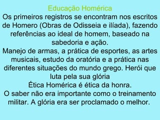 Educação Homérica
Os primeiros registros se encontram nos escritos
de Homero (Obras de Odisseia e ilíada), fazendo
   referências ao ideal de homem, baseado na
                 sabedoria e ação.
Manejo de armas, a prática de esportes, as artes
   musicais, estudo da oratória e a prática nas
diferentes situações do mundo grego. Herói que
                luta pela sua glória
         Ética Homérica é ética da honra.
O saber não era importante como o treinamento
 militar. A glória era ser proclamado o melhor.
 