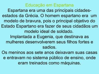 Educação em Espartana
   Espartana era uma das principais cidades-
estados da Grécia. O homem espartano era um
 modelo de bravura, pois o principal objetivo do
Estado Espartano era fazer de seus cidadãos um
           modelo ideal de soldado.
    Implantada a Eugenia, que destinava as
  mulheres desenvolverem seus filhos fortes e
                    sadios.
Os meninos aos sete anos deixavam suas casas
 e entravam no sistema público de ensino, onde
        eram treinados como máquinas.
 