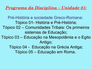 Programa da Disciplina – Unidade 01:

   Pré-História e sociedade Greco-Romana:
       Tópico 01- História e Pré-História;
 Tópico 02 – Comunidades Tribais: Os primeiros
             sistemas de Educação;
Tópico 03 – Educação na Mesopotâmia e o Egito
                     Antigo;
    Tópico 04 - Educação na Grécia Antiga;
       Tópico 05 – Educação em Roma.
 