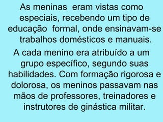 As meninas eram vistas como
   especiais, recebendo um tipo de
educação formal, onde ensinavam-se
   trabalhos domésticos e manuais.
 A cada menino era atribuído a um
   grupo específico, segundo suas
habilidades. Com formação rigorosa e
 dolorosa, os meninos passavam nas
 mãos de professores, treinadores e
    instrutores de ginástica militar.
 