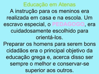 Educação em Atenas
   A instrução para os meninos era
 realizada em casa e na escola. Um
escravo especial, o PEDAGOGO, era
   cuidadosamente escolhido para
              orientá-los.
Preparar os homens para serem bons
 cidadãos era o principal objetivo da
 educação grega e, acerca disso ser
   sempre o melhor e conservar-se
          superior aos outros.
 