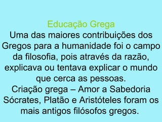 Educação Grega
 Uma das maiores contribuições dos
Gregos para a humanidade foi o campo
  da filosofia, pois através da razão,
explicava ou tentava explicar o mundo
         que cerca as pessoas.
  Criação grega – Amor a Sabedoria
Sócrates, Platão e Aristóteles foram os
    mais antigos filósofos gregos.
 