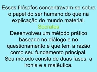 Esses filósofos concentravam-se sobre
  o papel do ser humano do que na
    explicação do mundo material.
                Sócrates
   Desenvolveu um método prático
       baseado no diálogo e no
  questionamento e que tem a razão
   como seu fundamento principal.
 Seu método consta de duas fases: a
          ironia e a maiêutica.
 
