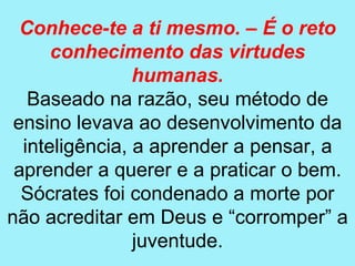 Conhece-te a ti mesmo. – É o reto
      conhecimento das virtudes
                humanas.
   Baseado na razão, seu método de
 ensino levava ao desenvolvimento da
  inteligência, a aprender a pensar, a
 aprender a querer e a praticar o bem.
  Sócrates foi condenado a morte por
não acreditar em Deus e “corromper” a
                juventude.
 