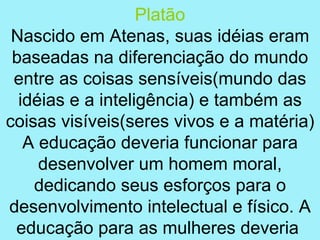 Platão
 Nascido em Atenas, suas idéias eram
 baseadas na diferenciação do mundo
 entre as coisas sensíveis(mundo das
  idéias e a inteligência) e também as
coisas visíveis(seres vivos e a matéria)
   A educação deveria funcionar para
     desenvolver um homem moral,
    dedicando seus esforços para o
desenvolvimento intelectual e físico. A
 educação para as mulheres deveria
 