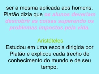 ser a mesma aplicada aos homens.
Platão dizia que os alunos deveriam
descobrir as coisas superando os
  problemas impostos pela vida.

             Aristóteles
Estudou em uma escola dirigida por
  Platão e explicou cada trecho de
 conhecimento do mundo e de seu
               tempo.
 
