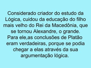 Considerado criador do estudo da
Lógica, cuidou da educação do filho
mais velho do Rei da Macedônia, que
   se tornou Alexandre, o grande.
 Para ele,as conclusões de Platão
 eram verdadeiras, porque se podia
    chegar a elas através da sua
        argumentação lógica.
 